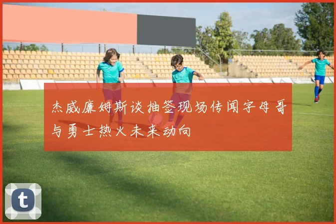 杰威廉姆斯谈抽签现场传闻字母哥与勇士热火未来动向