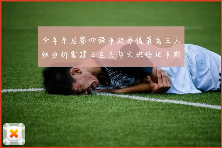 今年季后赛四强净效率值最高三人组分析雷霆三巨头与文班哈珀卡斯尔的表现对比