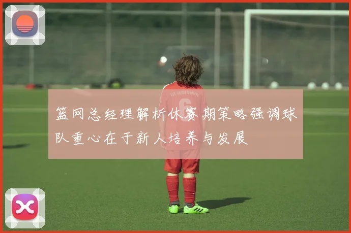 篮网总经理解析休赛期策略强调球队重心在于新人培养与发展