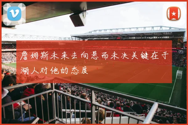 詹姆斯未来去向悬而未决关键在于湖人对他的态度