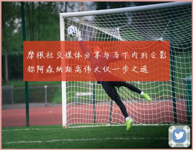 摩根社交媒体分享与马丁内利合影称阿森纳距离伟大仅一步之遥