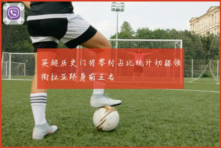 英超历史门将零封占比统计切赫领衔拉亚跻身前五名
