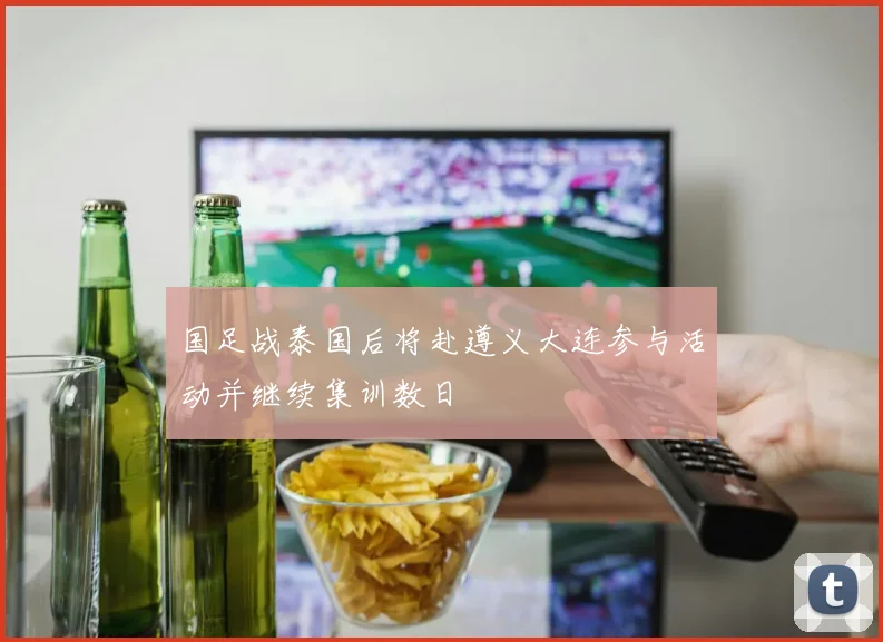 国足战泰国后将赴遵义大连参与活动并继续集训数日