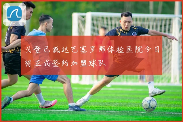 戈登已抵达巴塞罗那体检医院今日将正式签约加盟球队