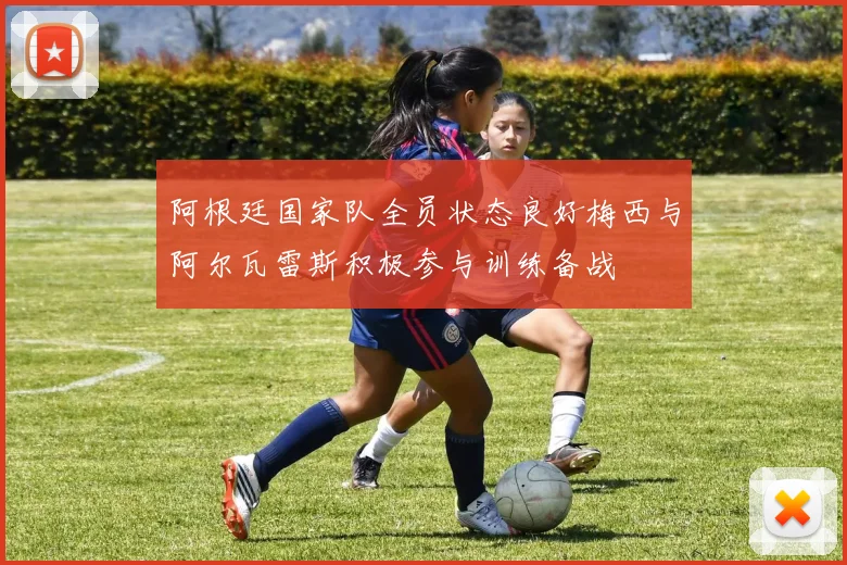 阿根廷国家队全员状态良好梅西与阿尔瓦雷斯积极参与训练备战