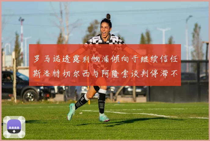 罗马诺透露利物浦倾向于继续信任斯洛特切尔西与阿隆索谈判停滞不前