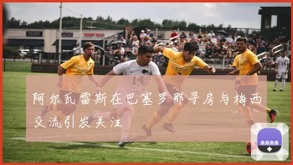 阿尔瓦雷斯在巴塞罗那寻房与梅西交流引发关注