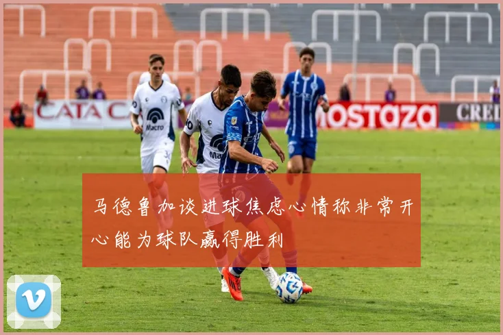 马德鲁加谈进球焦虑心情称非常开心能为球队赢得胜利
