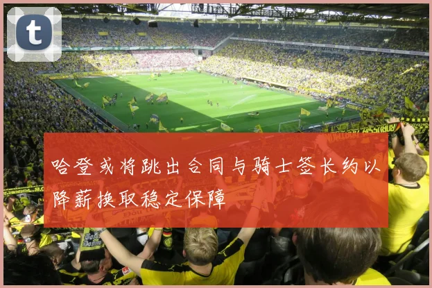 哈登或将跳出合同与骑士签长约以降薪换取稳定保障