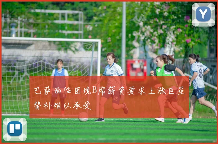 巴萨面临困境B席薪资要求上涨巨星替补难以承受