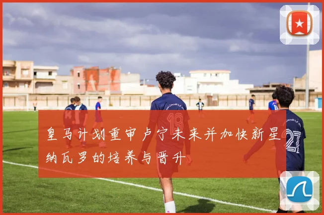 皇马计划重审卢宁未来并加快新星纳瓦罗的培养与晋升