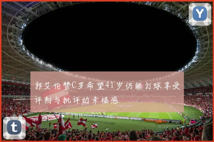 郭艾伦赞C罗希望41岁仍能打球享受评判与批评的幸福感