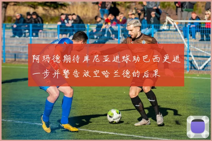 阿玛德期待库尼亚进球助巴西更进一步并警告放空哈兰德的后果
