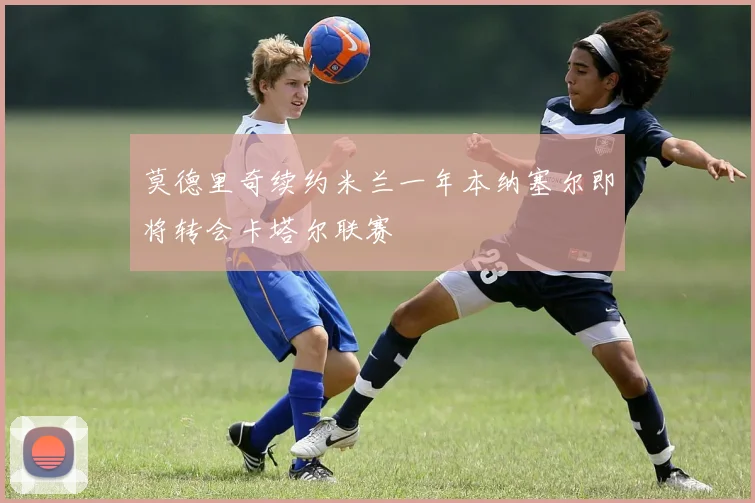 莫德里奇续约米兰一年本纳塞尔即将转会卡塔尔联赛