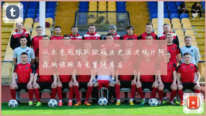 从未夺冠球队欧冠历史场次统计阿森纳领跑马竞紧随其后