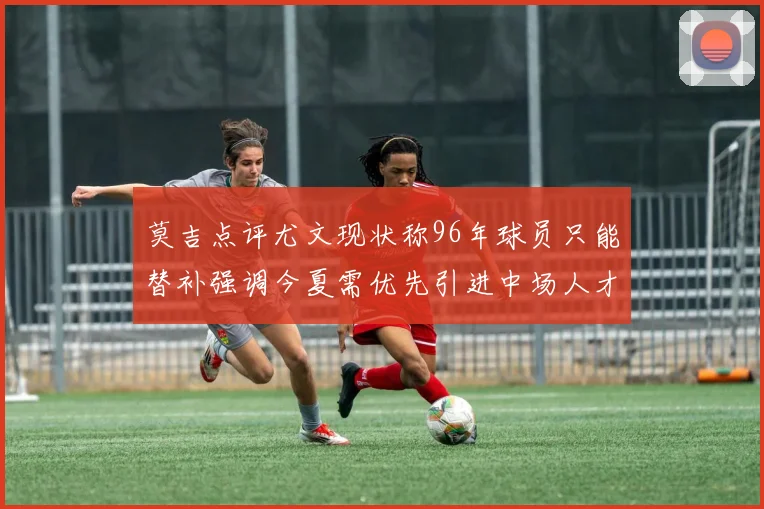 莫吉点评尤文现状称96年球员只能替补强调今夏需优先引进中场人才