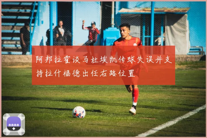 阿邦拉霍谈马杜埃凯传球失误并支持拉什福德出任右路位置